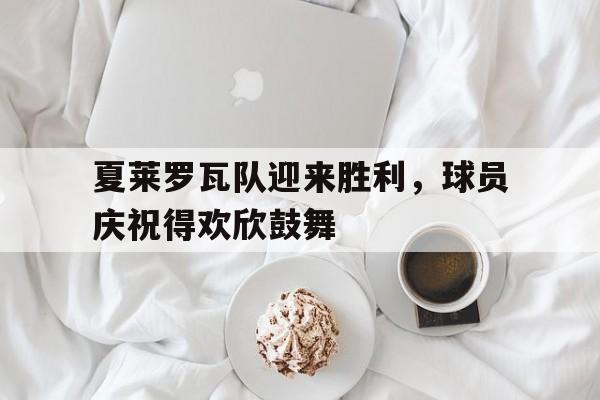 夏莱罗瓦队迎来胜利，球员庆祝得欢欣鼓舞的简单介绍