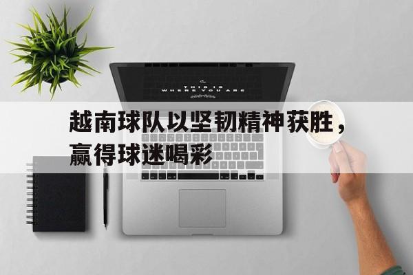 关于越南球队以坚韧精神获胜，赢得球迷喝彩的信息