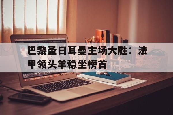 关于巴黎圣日耳曼主场大胜：法甲领头羊稳坐榜首的信息