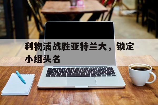 关于利物浦战胜亚特兰大，锁定小组头名的信息