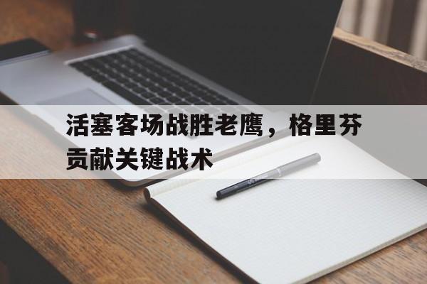 关于活塞客场战胜老鹰，格里芬贡献关键战术的信息