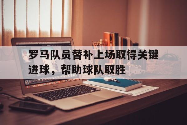 关于罗马队员替补上场取得关键进球，帮助球队取胜的信息
