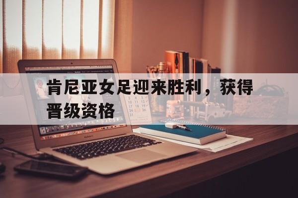 肯尼亚女足迎来胜利，获得晋级资格