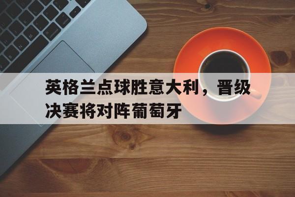 关于英格兰点球胜意大利，晋级决赛将对阵葡萄牙的信息