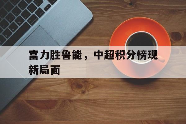 富力胜鲁能，中超积分榜现新局面的简单介绍