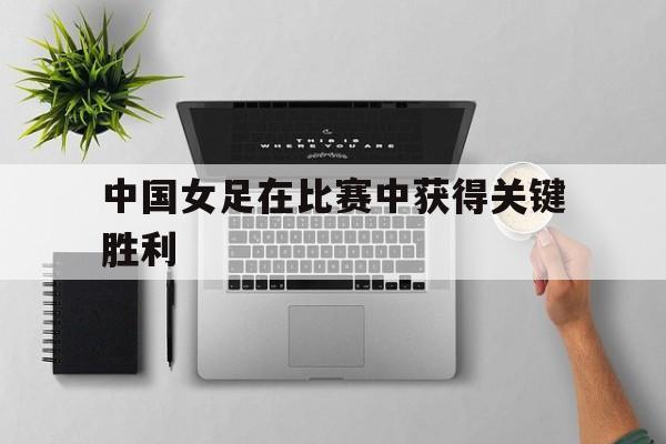 中国女足在比赛中获得关键胜利