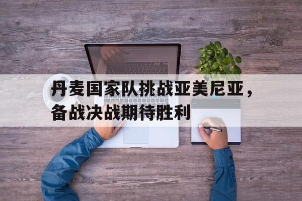 关于丹麦国家队挑战亚美尼亚，备战决战期待胜利的信息