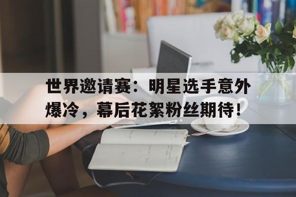 世界邀请赛：明星选手意外爆冷，幕后花絮粉丝期待！