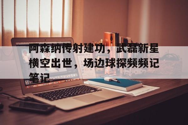 阿森纳传射建功，武磊新星横空出世，场边球探频频记笔记超星空崛起完整版
