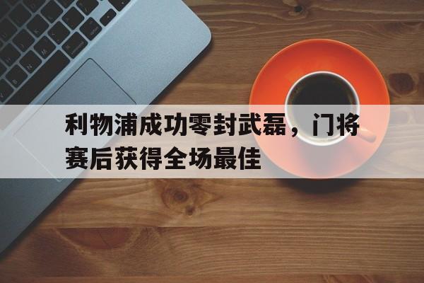 利物浦成功零封武磊，门将赛后获得全场最佳利物浦成功零封武磊,门将赛后获得全场最佳球员