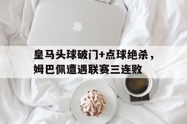 皇马头球破门+点球绝杀，姆巴佩遭遇联赛三连败姆巴佩读秒绝杀皇马全程回顾