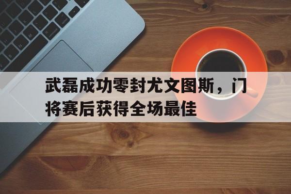 武磊成功零封尤文图斯，门将赛后获得全场最佳尤文图斯u20门将