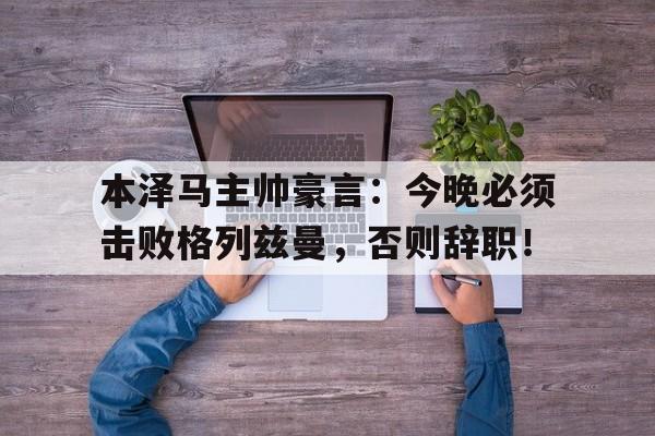 本泽马主帅豪言：今晚必须击败格列兹曼，否则辞职！